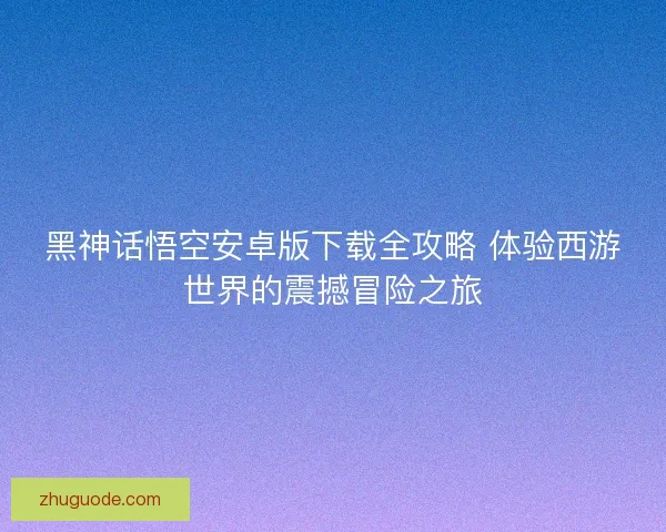 黑神话悟空安卓版下载全攻略 体验西游世界的震撼冒险之旅