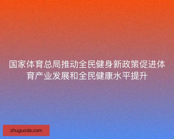 国家体育总局推动全民健身新政策促进体育产业发展和全民健康水平提升