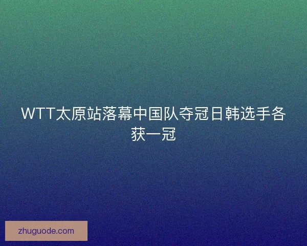WTT太原站落幕中国队夺冠日韩选手各获一冠 WTT太原站落幕中国队夺冠日韩选手各获一冠