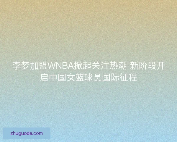 李梦加盟WNBA掀起关注热潮 新阶段开启中国女篮球员国际征程