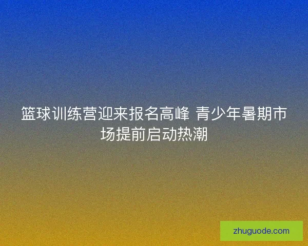 篮球训练营迎来报名高峰 青少年暑期市场提前启动热潮